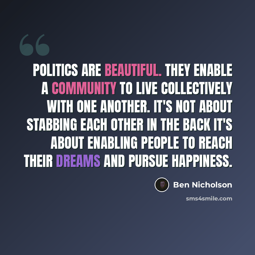 “Politics are beautiful. They enable a community to live collectively with one another. It's not about stabbing each other in the back it's about enabling people to reach their dreams and pursue happiness.” quote by Ben Nicholson