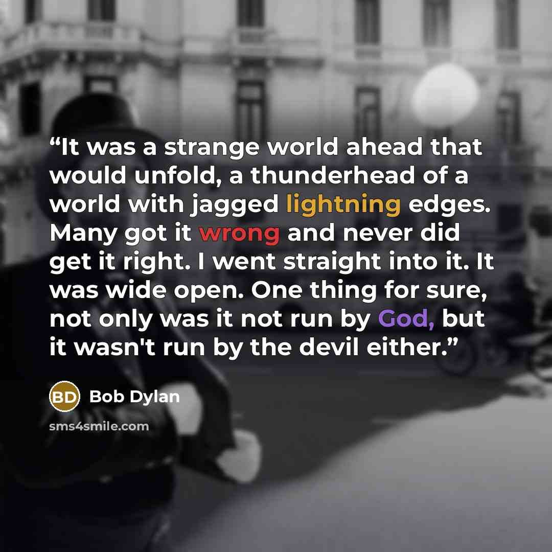 “It was a strange world ahead that would unfold, a thunderhead of a world with jagged lightning edges. Many got it wrong and never did get it right. I went straight into it. It was wide open. One thing for sure, not only was it not run by God, but it wasn't run by the devil either.” quote by Bob Dylan