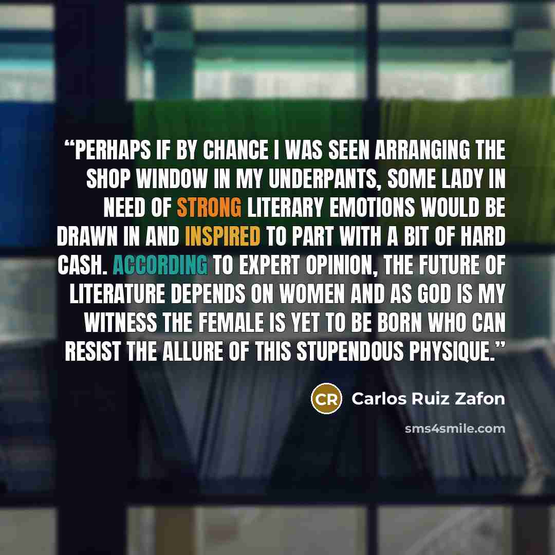 “Perhaps if by chance I was seen arranging the shop window in my underpants, some lady in need of strong literary emotions would be drawn in and inspired to part with a bit of hard cash. According to expert opinion, the future of literature depends on women and as God is my witness the female is…” quote by Carlos Ruiz Zafón
