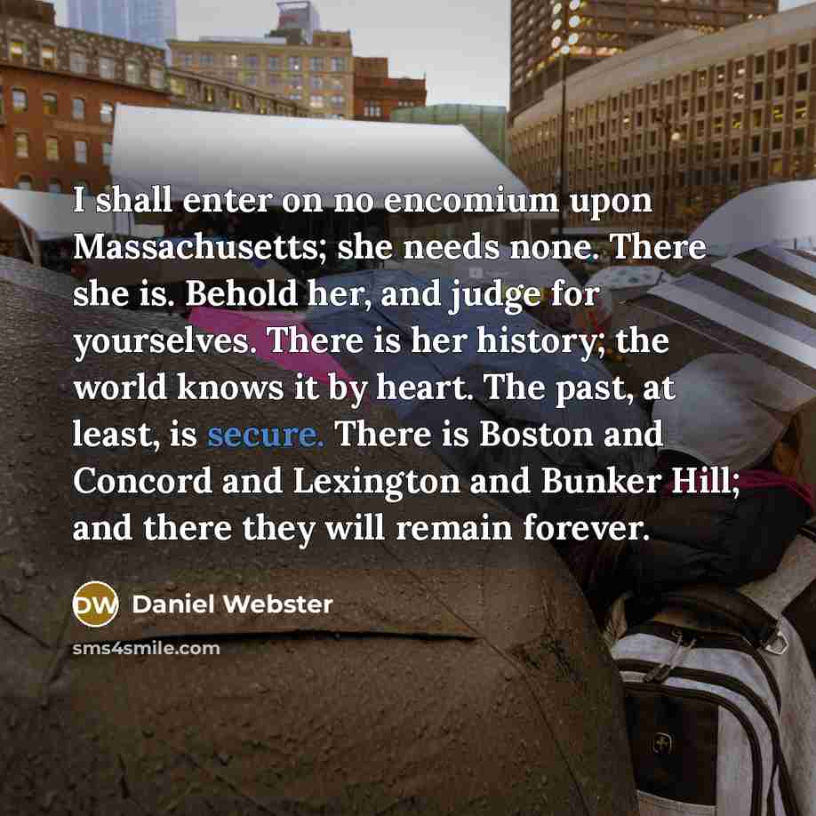 “I shall enter on no encomium upon Massachusetts; she needs none. There she is. Behold her, and judge for yourselves. There is her history; the world knows it by heart. The past, at least, is secure. There is Boston and Concord and Lexington and Bunker Hill; and there they will remain forever.” quote by Daniel Webster