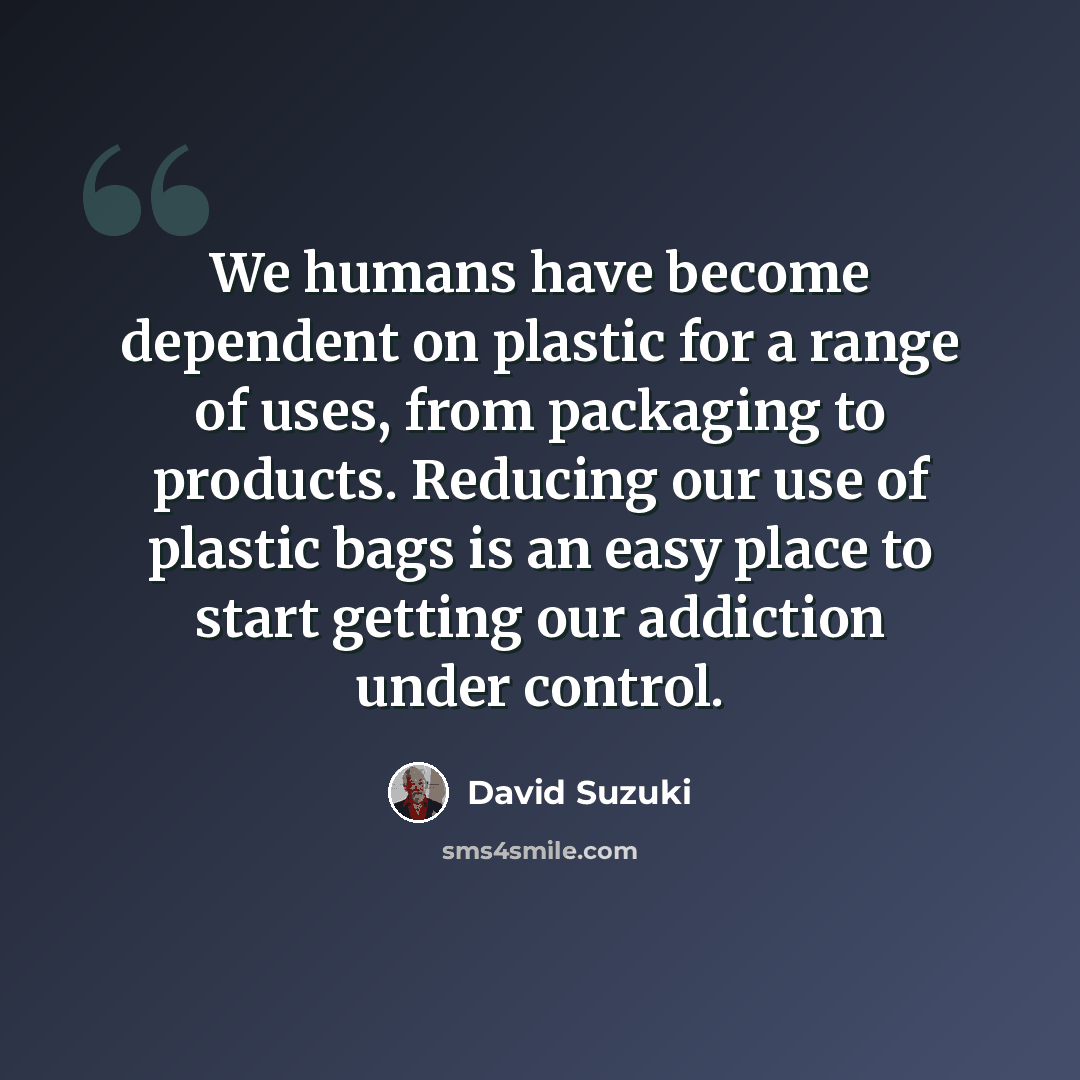 “We humans have become dependent on plastic for a range of uses, from packaging to products. Reducing our use of plastic bags is an easy place to start getting our addiction under control.” quote by David Suzuki