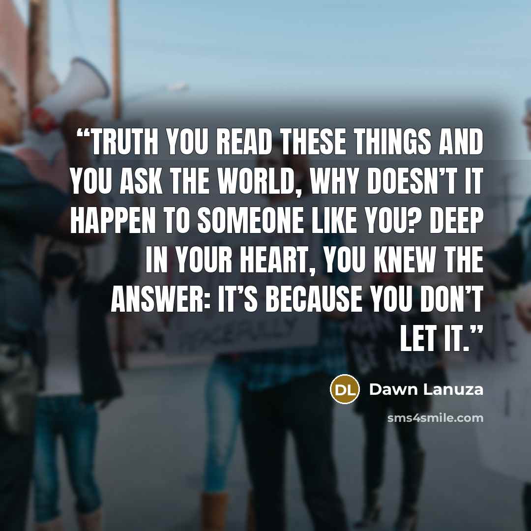 “TRUTH You read these things And you ask the world, Why doesn’t it happen To someone like you? Deep in your heart, You knew the answer: It’s because you don’t let it.” quote by Dawn Lanuza