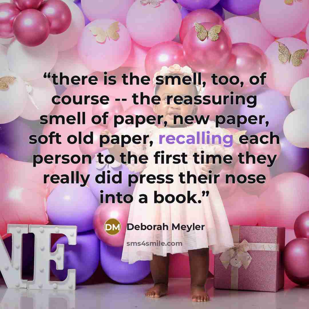 “there is the smell, too, of course -- the reassuring smell of paper, new paper, soft old paper, recalling each person to the first time they really did press their nose into a book.” quote by Deborah Meyler