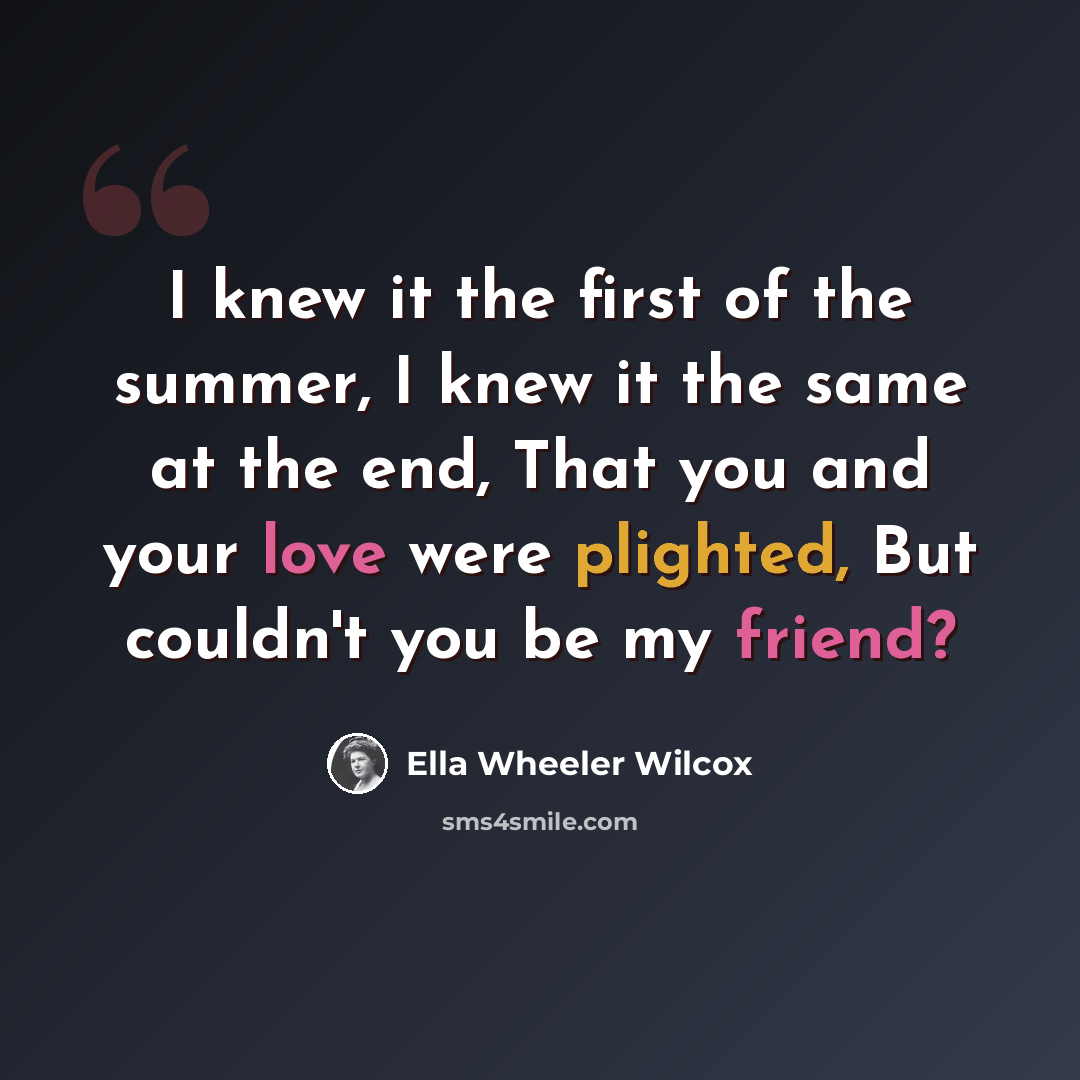 “I knew it the first of the summer, I knew it the same at the end, That you and your love were plighted, But couldn't you be my friend?” quote by Ella Wheeler Wilcox