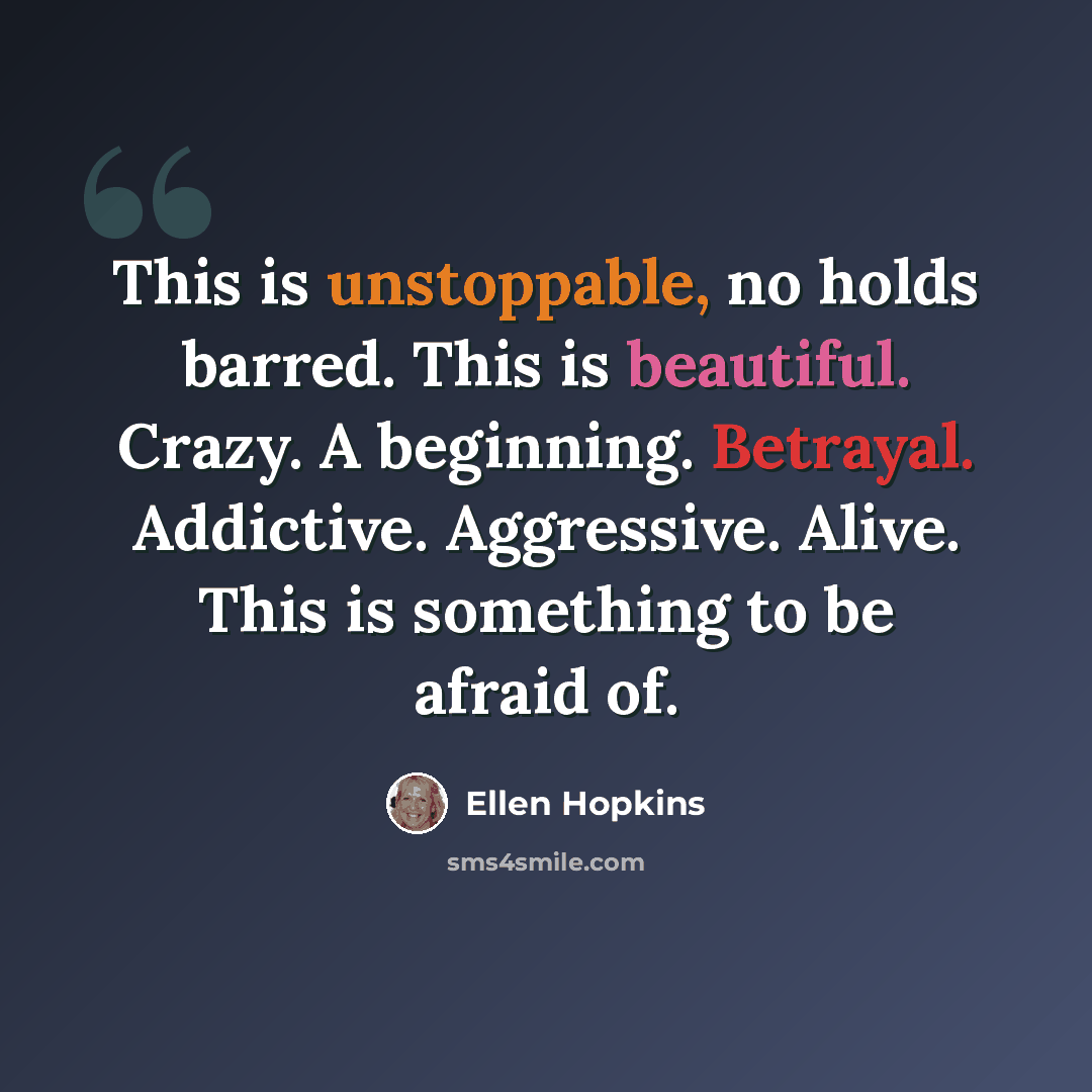 “This is unstoppable, no holds barred. This is beautiful. Crazy. A beginning. Betrayal. Addictive. Aggressive. Alive. This is something to be afraid of.” quote by Ellen Hopkins