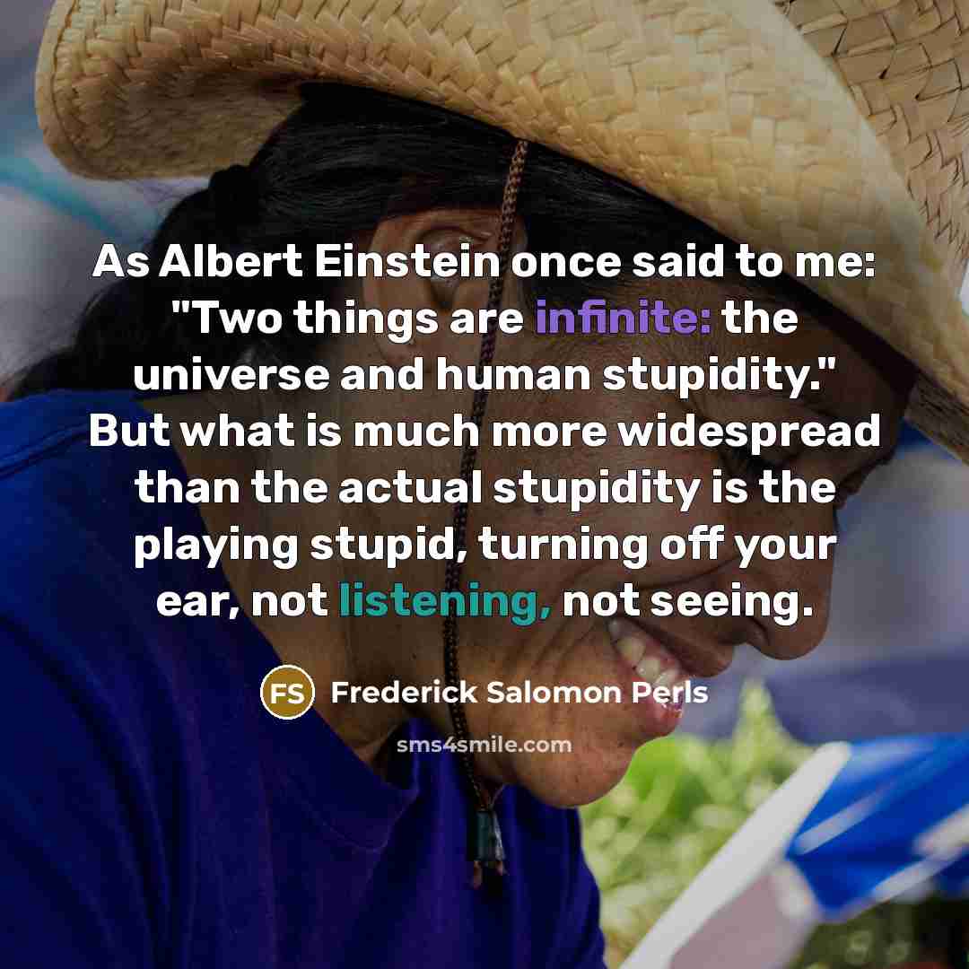 “As Albert Einstein once said to me: "Two things are infinite: the universe and human stupidity." But what is much more widespread than the actual stupidity is the playing stupid, turning off your ear, not listening, not seeing.” quote by Frederick Salomon Perls
