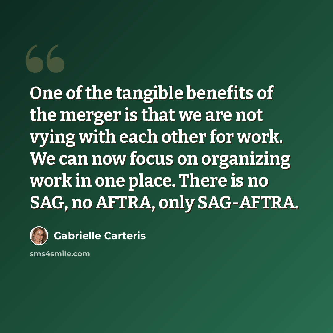 “One of the tangible benefits of the merger is that we are not vying with each other for work. We can now focus on organizing work in one place. There is no SAG, no AFTRA, only SAG-AFTRA.” quote by Gabrielle Carteris