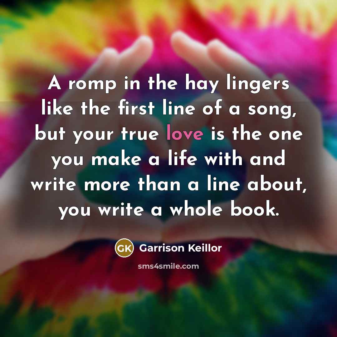 “A romp in the hay lingers like the first line of a song, but your true love is the one you make a life with and write more than a line about, you write a whole book.” quote by Garrison Keillor