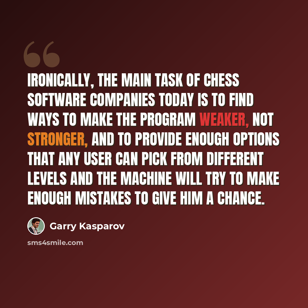 “Ironically, the main task of chess software companies today is to find ways to make the program weaker, not stronger, and to provide enough options that any user can pick from different levels and the machine will try to make enough mistakes to give him a chance.” quote by Garry Kasparov
