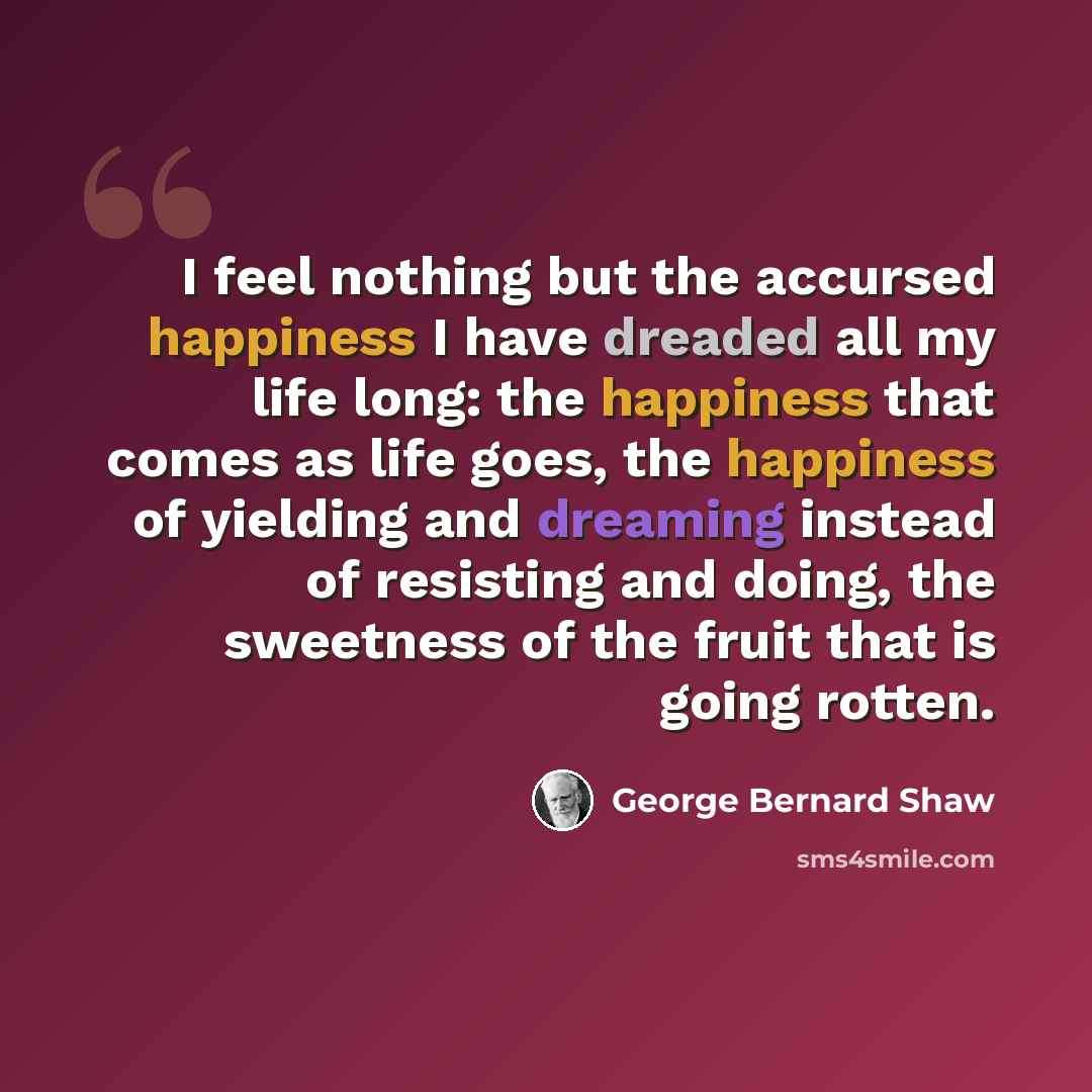 “I feel nothing but the accursed happiness I have dreaded all my life long: the happiness that comes as life goes, the happiness of yielding and dreaming instead of resisting and doing, the sweetness of the fruit that is going rotten.” quote by George Bernard Shaw