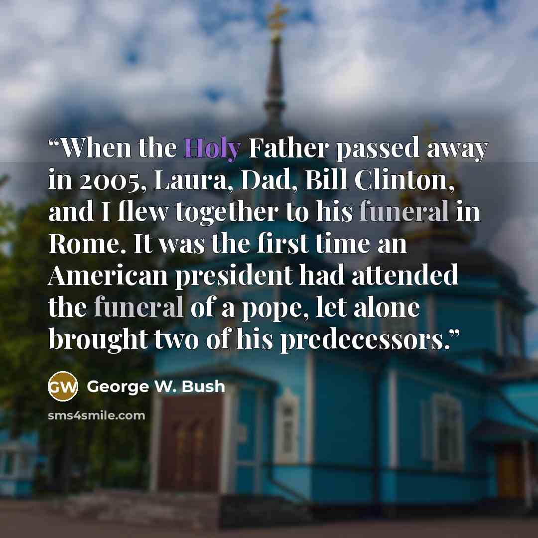 “When the Holy Father passed away in 2005, Laura, Dad, Bill Clinton, and I flew together to his funeral in Rome. It was the first time an American president had attended the funeral of a pope, let alone brought two of his predecessors.” quote by George W. Bush