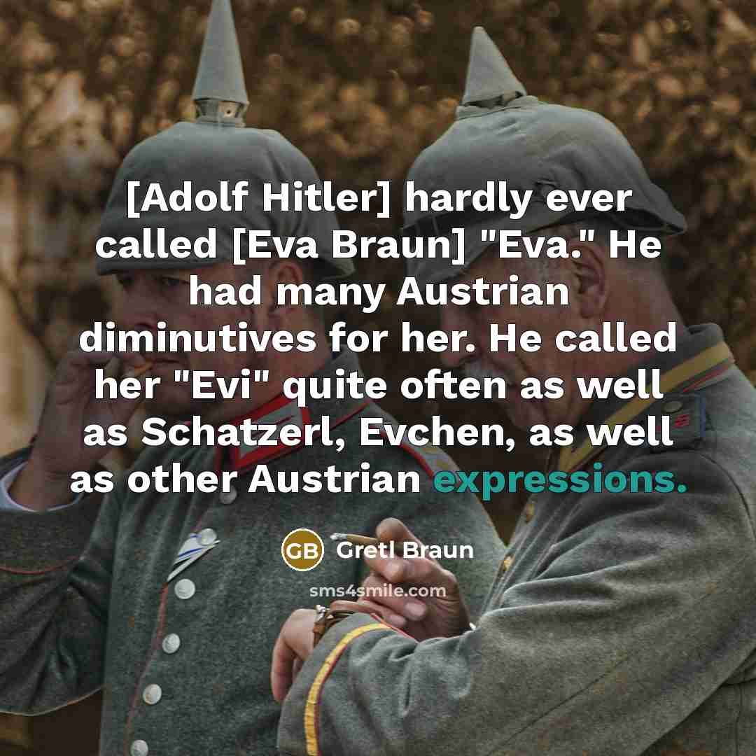 “[Adolf Hitler] hardly ever called [Eva Braun] "Eva." He had many Austrian diminutives for her. He called her "Evi" quite often as well as Schatzerl, Evchen, as well as other Austrian expressions.” quote by Gretl Braun