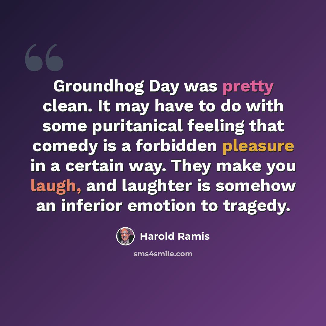 “Groundhog Day was pretty clean. It may have to do with some puritanical feeling that comedy is a forbidden pleasure in a certain way. They make you laugh, and laughter is somehow an inferior emotion to tragedy.” quote by Harold Ramis