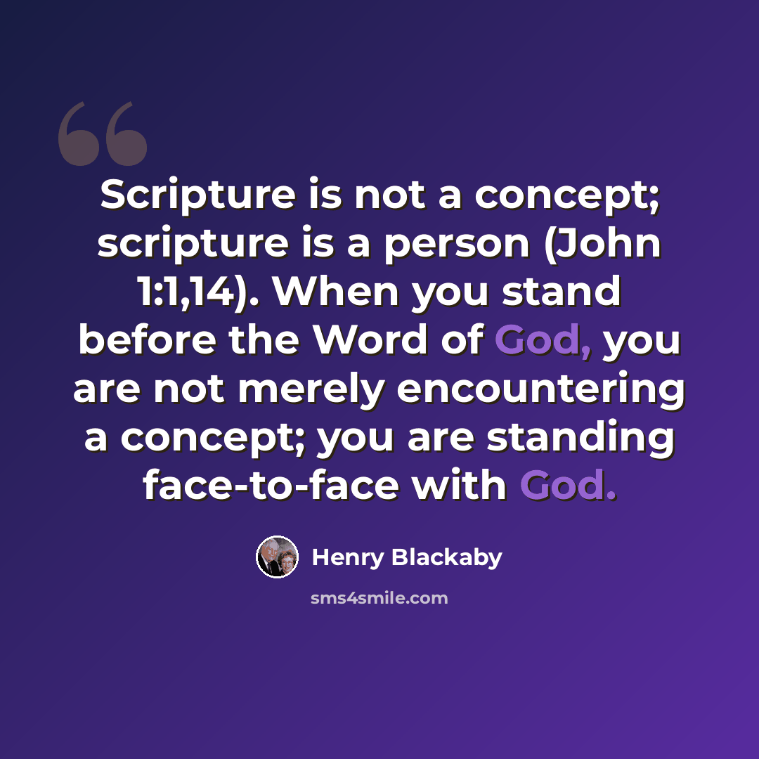 “Scripture is not a concept; scripture is a person (John 1:1,14). When you stand before the Word of God, you are not merely encountering a concept; you are standing face-to-face with God.” quote by Henry Blackaby