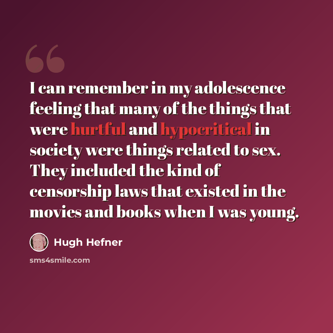 “I can remember in my adolescence feeling that many of the things that were hurtful and hypocritical in society were things related to sex. They included the kind of censorship laws that existed in the movies and books when I was young.” quote by Hugh Hefner