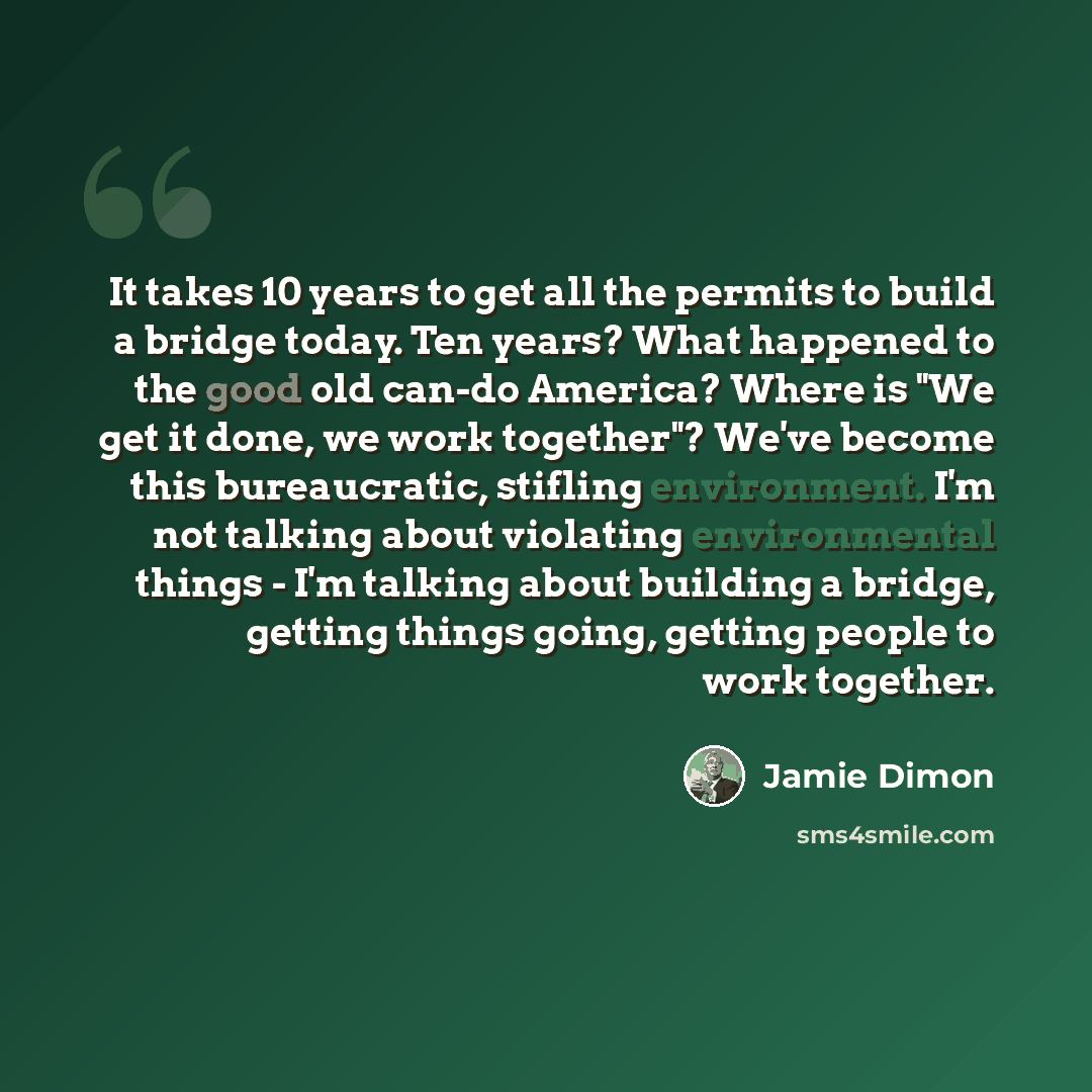 “It takes 10 years to get all the permits to build a bridge today. Ten years? What happened to the good old can-do America? Where is "We get it done, we work together"? We've become this bureaucratic, stifling environment. I'm not talking about violating environmental things - I'm talking about…” quote by Jamie Dimon