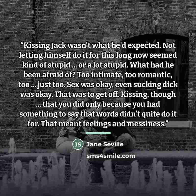 “Kissing Jack wasn't what he'd expected. Not letting himself do it for this long now seemed kind of stupid ... or a lot stupid. What had he been afraid of? Too intimate, too romantic, too ... just too. Sex was okay, even sucking dick was okay. That was to get off. Kissing, though ... that you did…” quote by Jane Seville