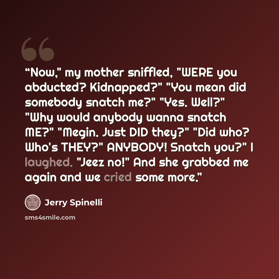 “Now," my mother sniffled, "WERE you abducted? Kidnapped?" "You mean did somebody snatch me?" "Yes. Well?" "Why would anybody wanna snatch ME?" "Megin. Just DID they?" "Did who? Who's THEY?" ANYBODY! Snatch you?" I laughed. "Jeez no!" And she grabbed me again and we cried some more.” quote by Jerry Spinelli