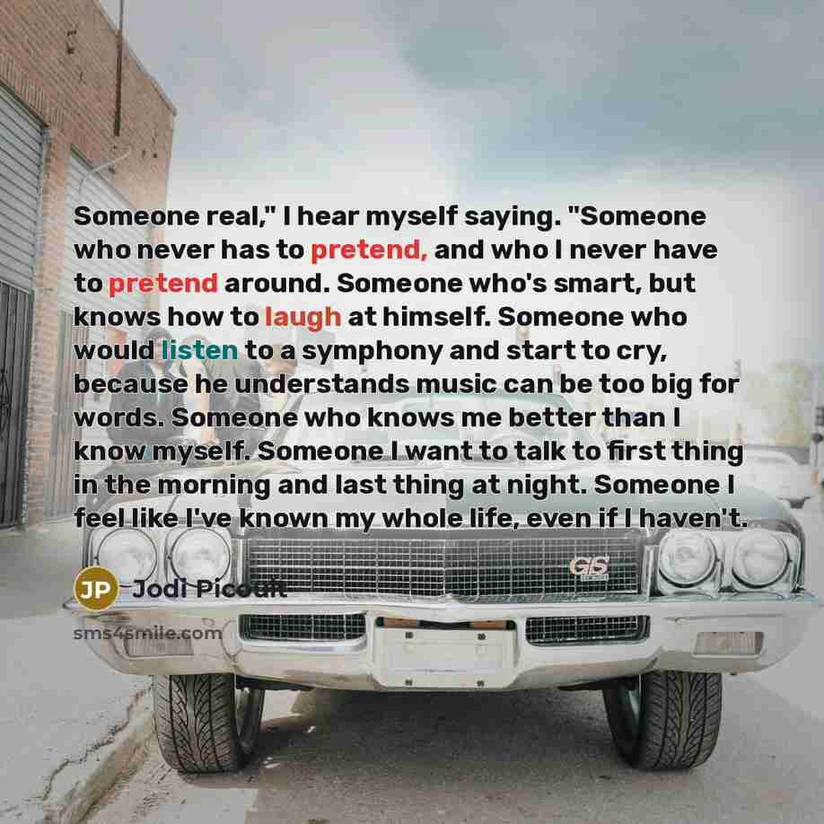 “Someone real," I hear myself saying. "Someone who never has to pretend, and who I never have to pretend around. Someone who's smart, but knows how to laugh at himself. Someone who would listen to a symphony and start to cry, because he understands music can be too big for words. Someone who knows…” quote by Jodi Picoult