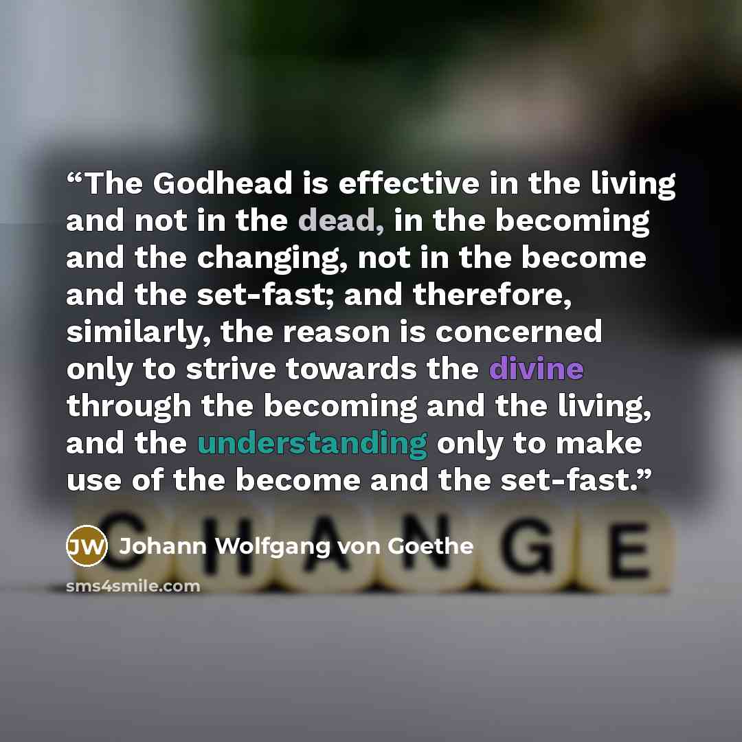 “The Godhead is effective in the living and not in the dead, in the becoming and the changing, not in the become and the set-fast; and therefore, similarly, the reason is concerned only to strive towards the divine through the becoming and the living, and the understanding only to make use of the…” quote by Johann Wolfgang von Goethe