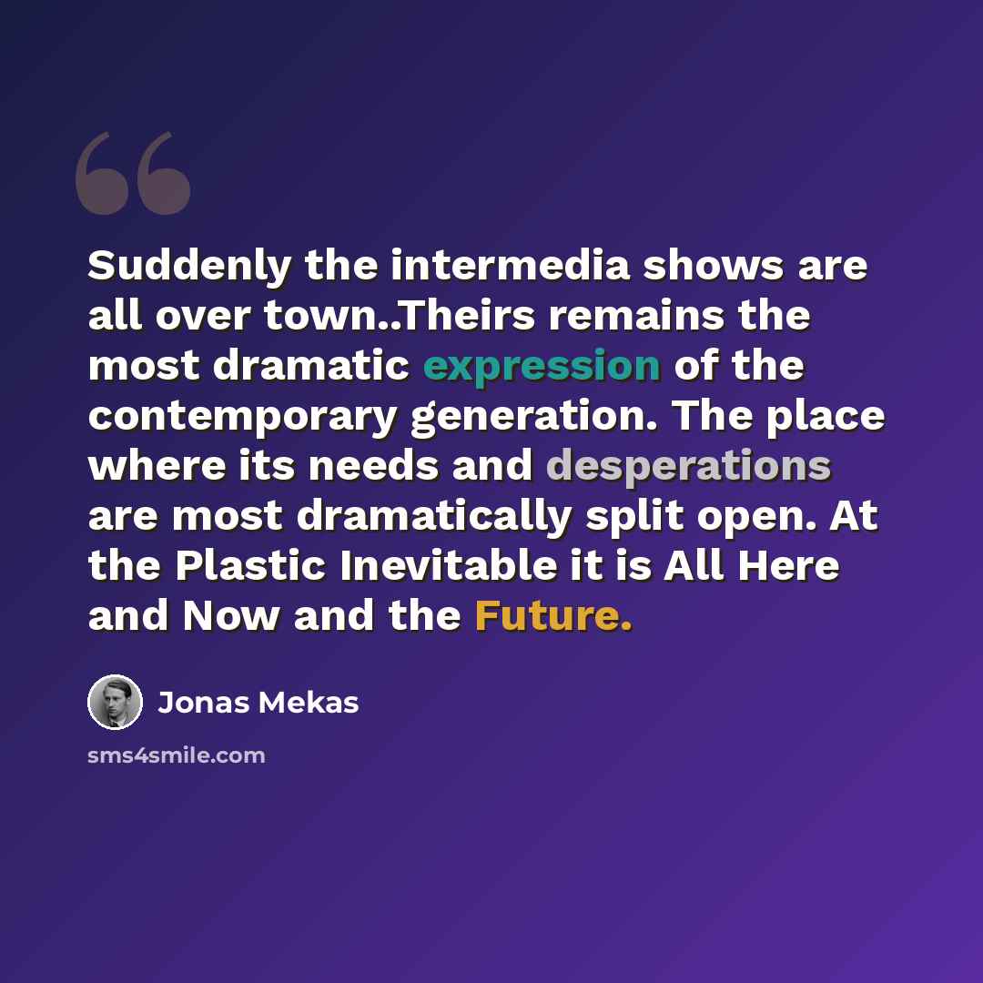“Suddenly the intermedia shows are all over town..Theirs remains the most dramatic expression of the contemporary generation. The place where its needs and desperations are most dramatically split open. At the Plastic Inevitable it is All Here and Now and the Future.” quote by Jonas Mekas