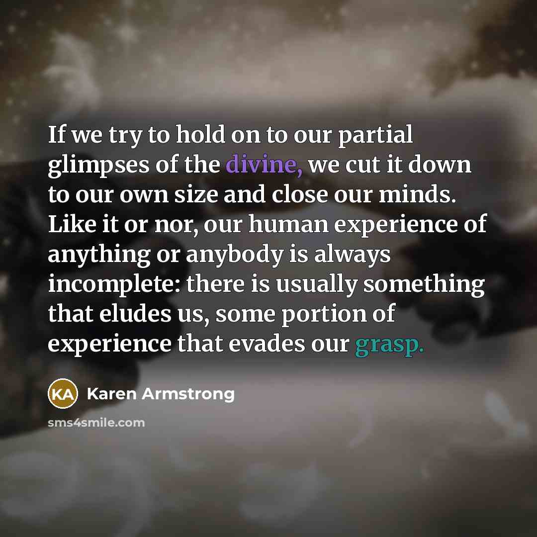 “If we try to hold on to our partial glimpses of the divine, we cut it down to our own size and close our minds. Like it or nor, our human experience of anything or anybody is always incomplete: there is usually something that eludes us, some portion of experience that evades our grasp.” quote by Karen Armstrong