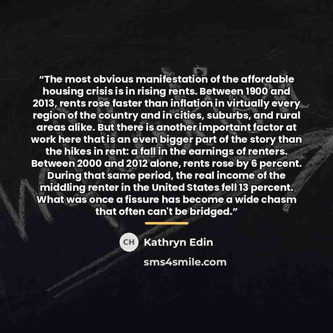 “The most obvious manifestation of the affordable housing crisis is in rising rents. Between 1900 and 2013, rents rose faster than inflation in virtually every region of the country and in cities, suburbs, and rural areas alike. But there is another important factor at work here that is an even…” quote by Kathryn Edin