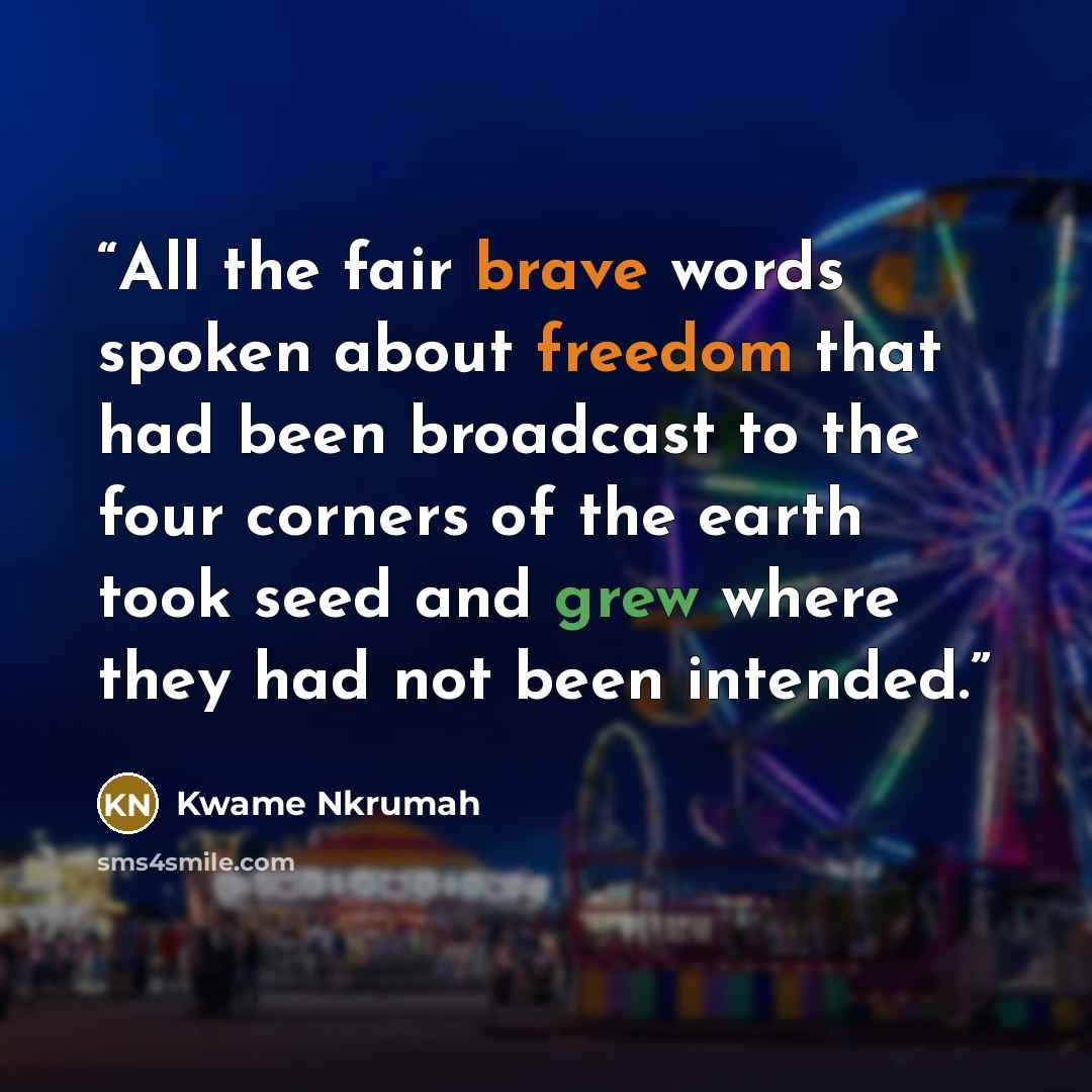 “All the fair brave words spoken about freedom that had been broadcast to the four corners of the earth took seed and grew where they had not been intended.” quote by Kwame Nkrumah