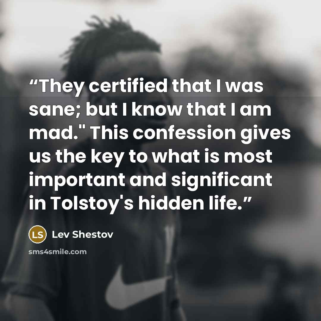 “They certified that I was sane; but I know that I am mad." This confession gives us the key to what is most important and significant in Tolstoy's hidden life.” quote by Lev Shestov