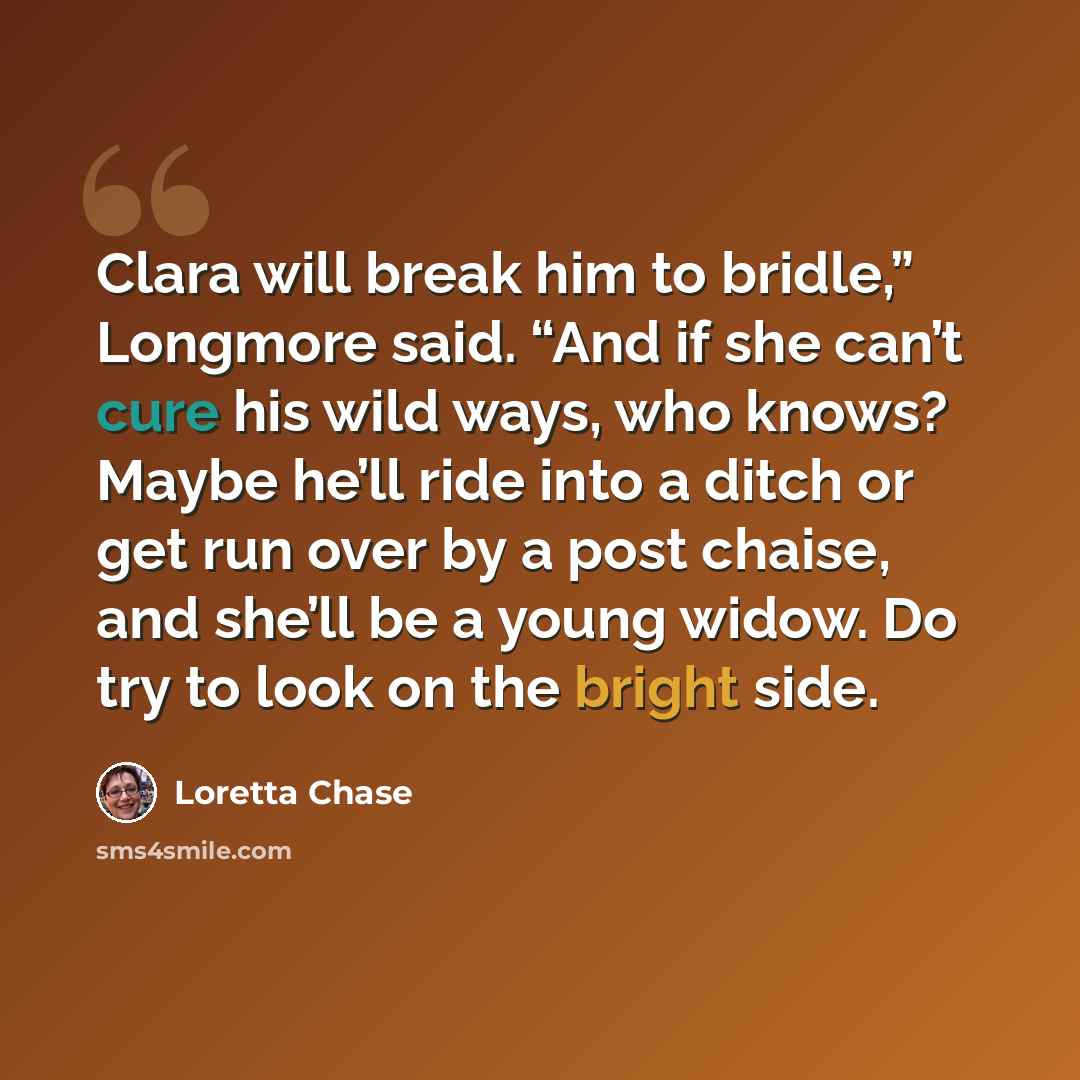 “Clara will break him to bridle,” Longmore said. “And if she can’t cure his wild ways, who knows? Maybe he’ll ride into a ditch or get run over by a post chaise, and she’ll be a young widow. Do try to look on the bright side.” quote by Loretta Chase
