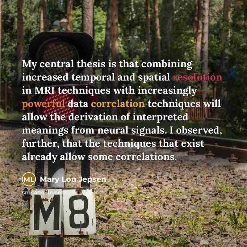 “My central thesis is that combining increased temporal and spatial resolution in MRI techniques with increasingly powerful data correlation techniques will allow the derivation of interpreted meanings from neural signals. I observed, further, that the techniques that exist already allow some…” quote by Mary Lou Jepsen