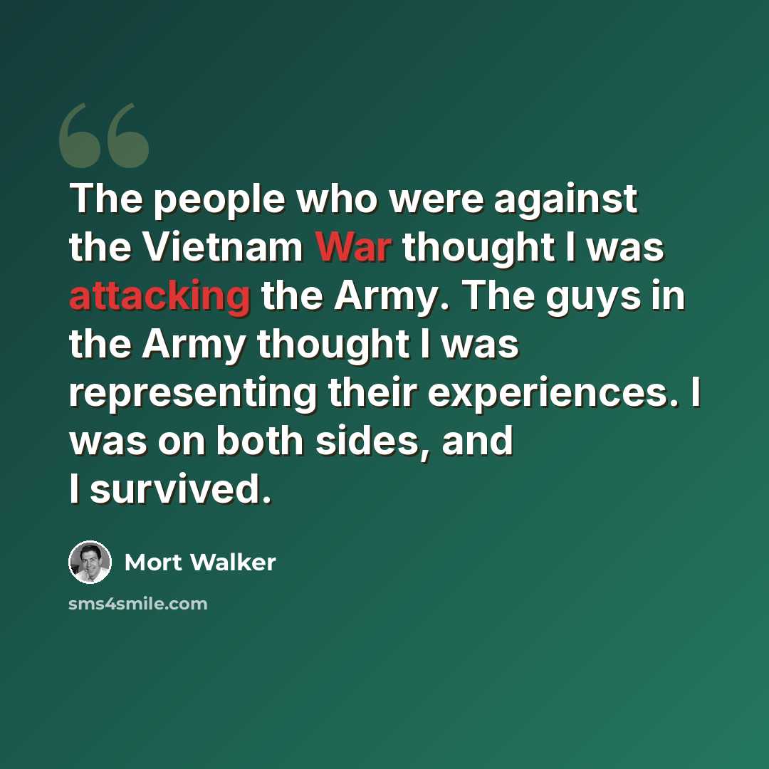 “The people who were against the Vietnam War thought I was attacking the Army. The guys in the Army thought I was representing their experiences. I was on both sides, and I survived.” quote by Mort Walker