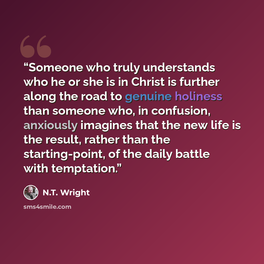 “Someone who truly understands who he or she is in Christ is further along the road to genuine holiness than someone who, in confusion, anxiously imagines that the new life is the result, rather than the starting-point, of the daily battle with temptation.” quote by N.T. Wright