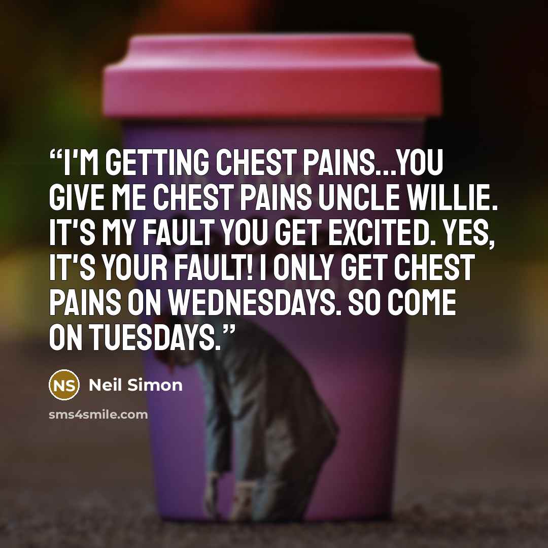 “I'm getting chest pains...You give me chest pains Uncle Willie. It's my fault you get excited. Yes, it's your fault! I only get chest pains on Wednesdays. So come on Tuesdays.” quote by Neil Simon