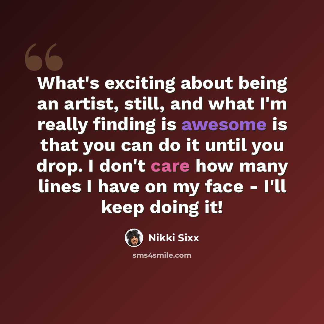 “What's exciting about being an artist, still, and what I'm really finding is awesome is that you can do it until you drop. I don't care how many lines I have on my face - I'll keep doing it!” quote by Nikki Sixx