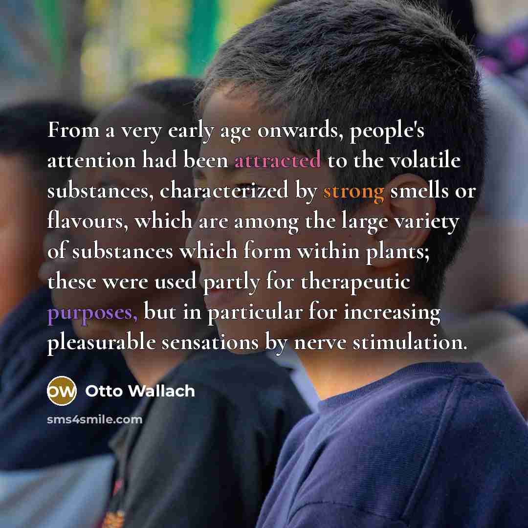 “From a very early age onwards, people's attention had been attracted to the volatile substances, characterized by strong smells or flavours, which are among the large variety of substances which form within plants; these were used partly for therapeutic purposes, but in particular for increasing…” quote by Otto Wallach