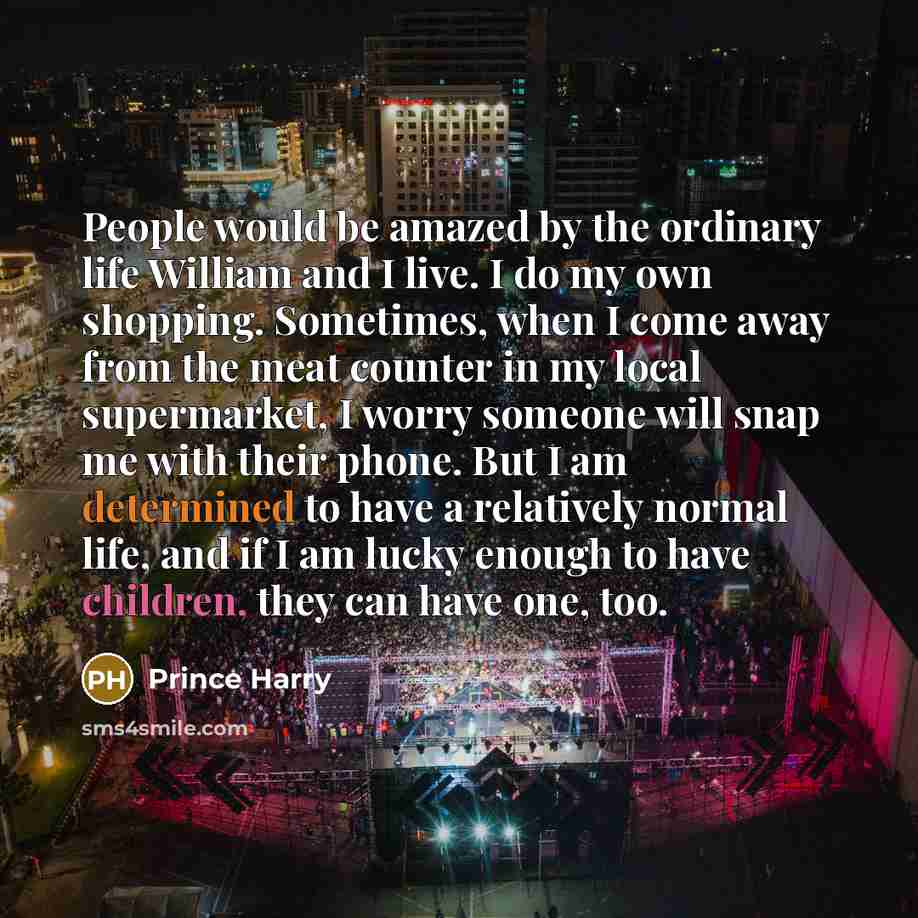 “People would be amazed by the ordinary life William and I live. I do my own shopping. Sometimes, when I come away from the meat counter in my local supermarket, I worry someone will snap me with their phone. But I am determined to have a relatively normal life, and if I am lucky enough to have…” quote by Prince Harry