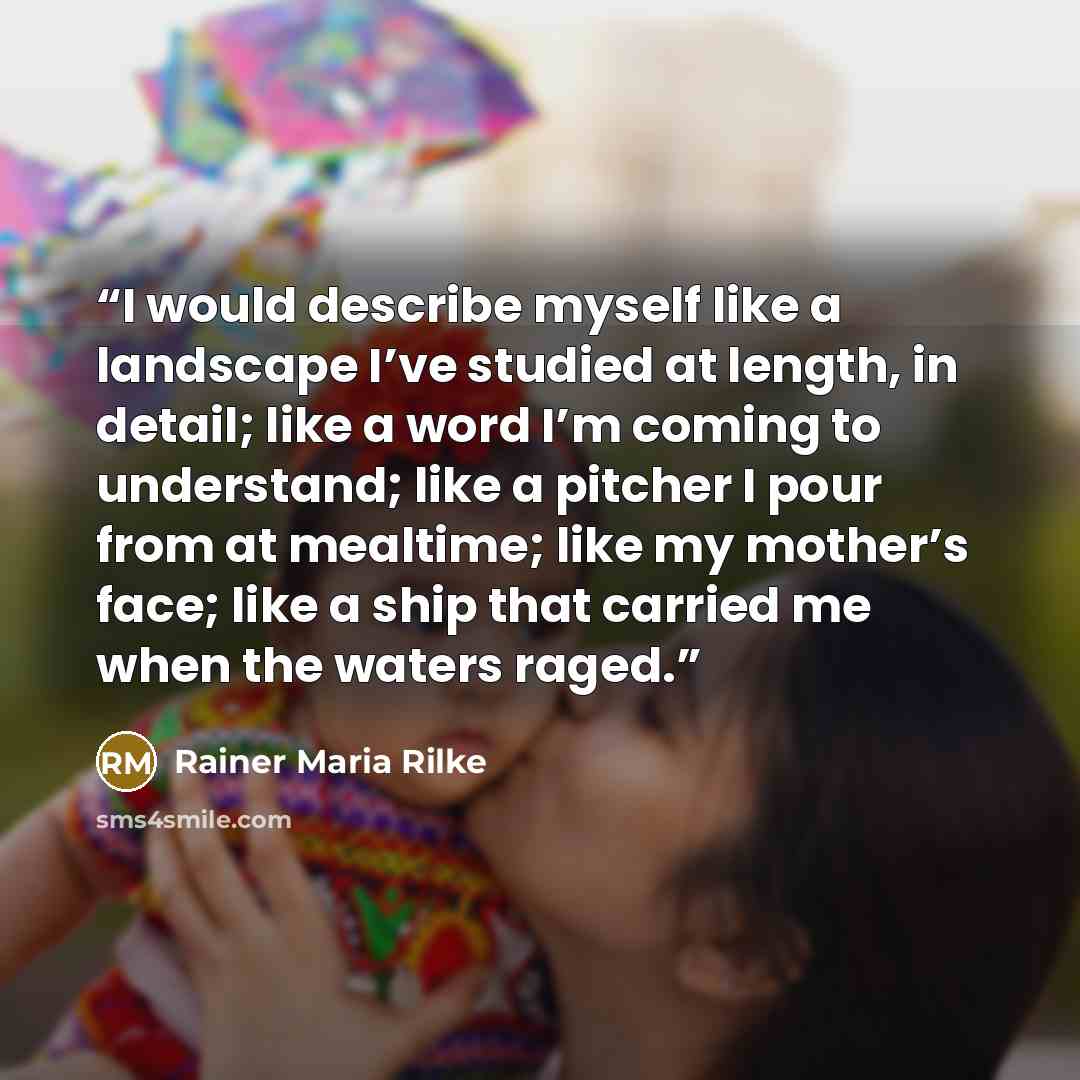 “I would describe myself like a landscape I’ve studied at length, in detail; like a word I’m coming to understand; like a pitcher I pour from at mealtime; like my mother’s face; like a ship that carried me when the waters raged.” quote by Rainer Maria Rilke