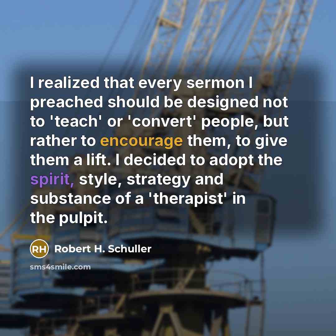 “I realized that every sermon I preached should be designed not to 'teach' or 'convert' people, but rather to encourage them, to give them a lift. I decided to adopt the spirit, style, strategy and substance of a 'therapist' in the pulpit.” quote by Robert H. Schuller