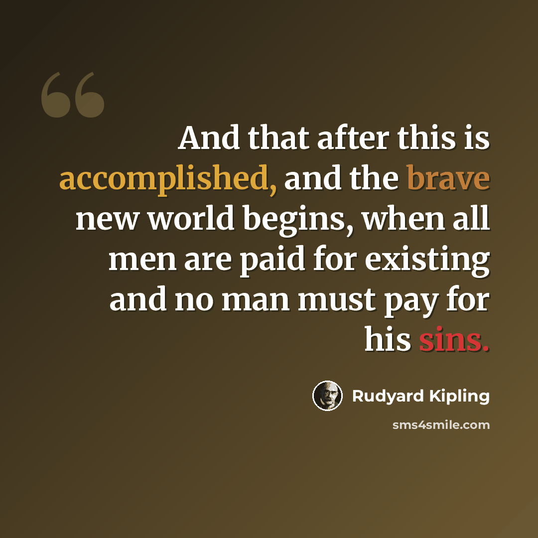“And that after this is accomplished, and the brave new world begins, when all men are paid for existing and no man must pay for his sins.” quote by Rudyard Kipling
