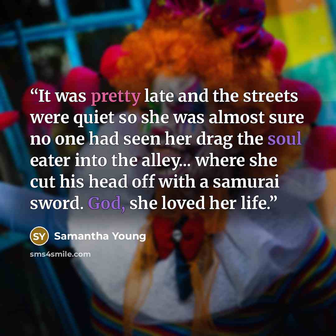 “It was pretty late and the streets were quiet so she was almost sure no one had seen her drag the soul eater into the alley... where she cut his head off with a samurai sword. God, she loved her life.” quote by Samantha Young