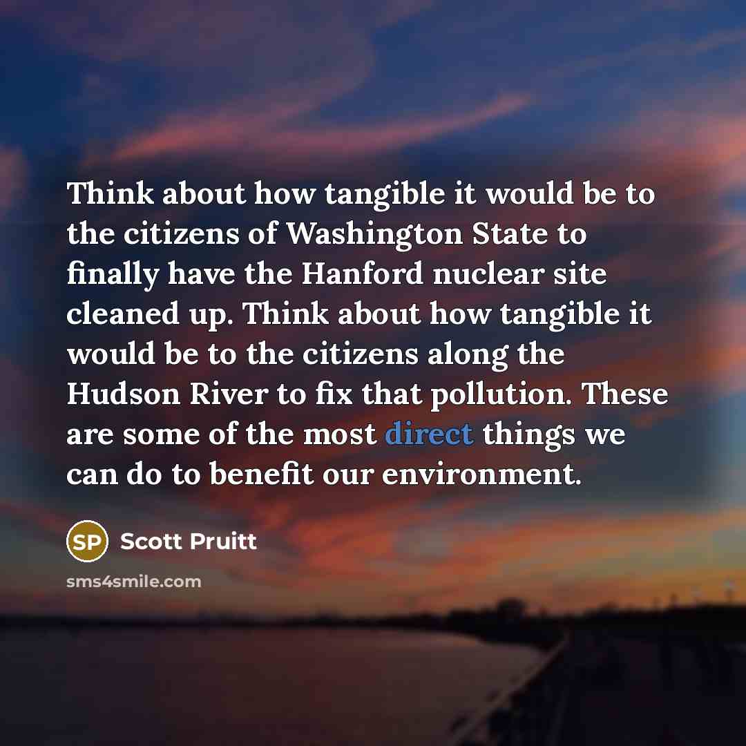 “Think about how tangible it would be to the citizens of Washington State to finally have the Hanford nuclear site cleaned up. Think about how tangible it would be to the citizens along the Hudson River to fix that pollution. These are some of the most direct things we can do to benefit our…” quote by Scott Pruitt
