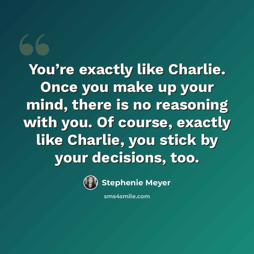 “You’re exactly like Charlie. Once you make up your mind, there is no reasoning with you. Of course, exactly like Charlie, you stick by your decisions, too.” quote by Stephenie Meyer