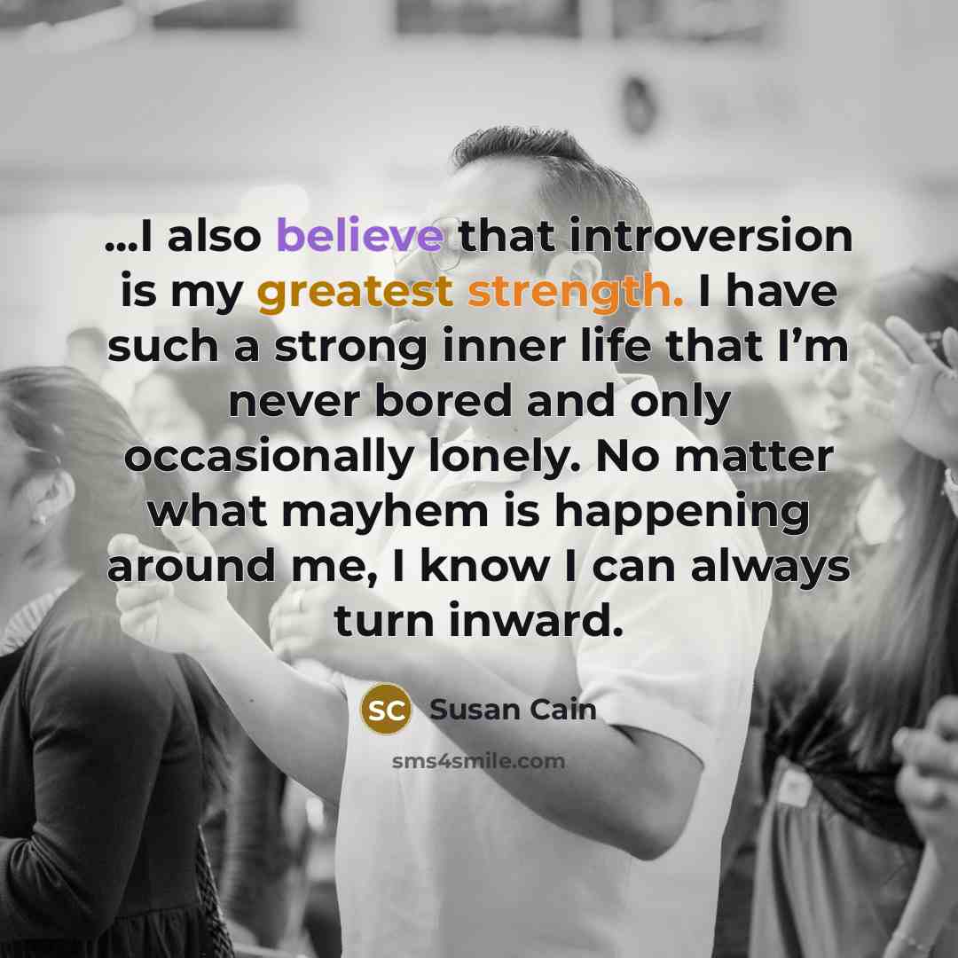 “...I also believe that introversion is my greatest strength. I have such a strong inner life that I’m never bored and only occasionally lonely. No matter what mayhem is happening around me, I know I can always turn inward.” quote by Susan Cain