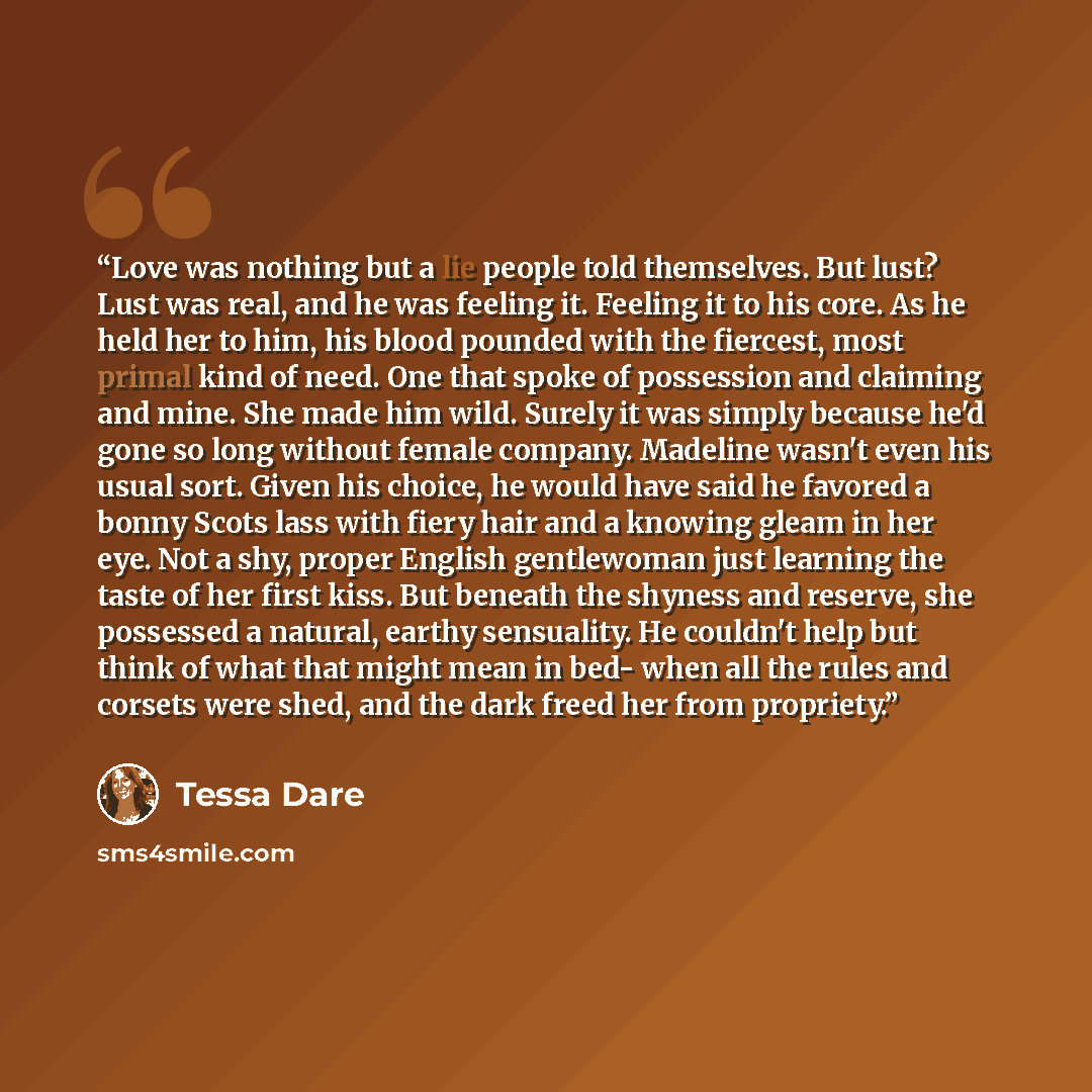 “Love was nothing but a lie people told themselves. But lust? Lust was real, and he was feeling it. Feeling it to his core. As he held her to him, his blood pounded with the fiercest, most primal kind of need. One that spoke of possession and claiming and mine. She made him wild. Surely it was…” quote by Tessa Dare