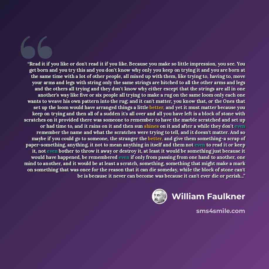 “Read it if you like or don't read it if you like. Because you make so little impression, you see. You get born and you try this and you don't know why only you keep on trying it and you are born at the same time with a lot of other people, all mixed up with them, like trying to, having to, move…” quote by William Faulkner