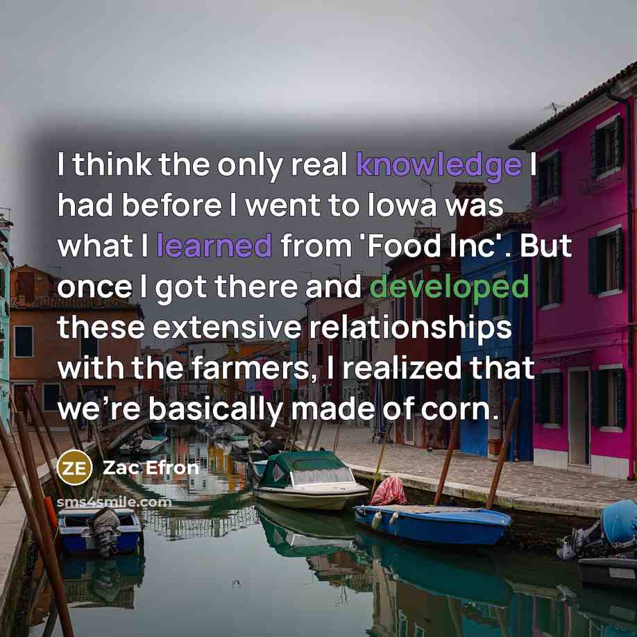 “I think the only real knowledge I had before I went to Iowa was what I learned from 'Food Inc'. But once I got there and developed these extensive relationships with the farmers, I realized that we're basically made of corn.” quote by Zac Efron