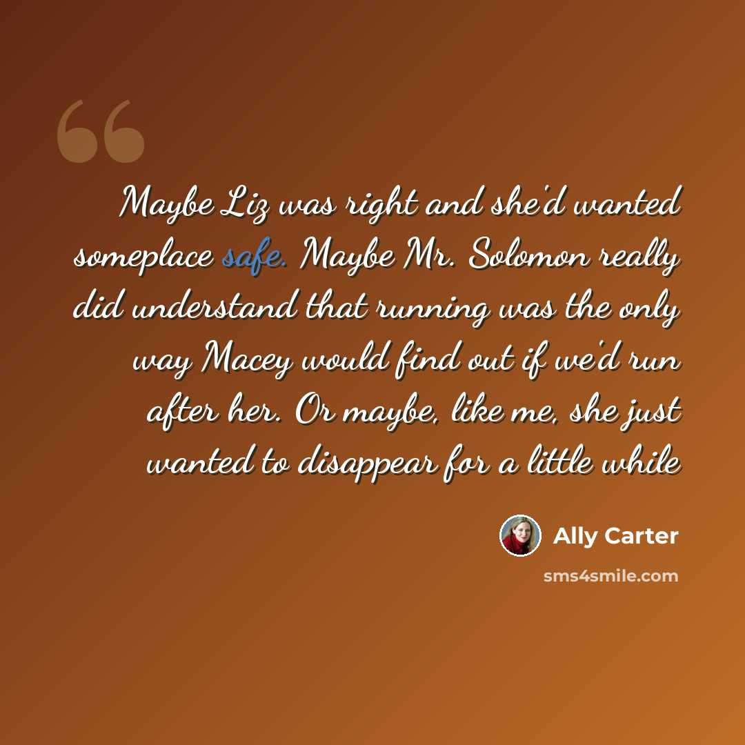“Maybe Liz was right and she'd wanted someplace safe. Maybe Mr. Solomon really did understand that running was the only way Macey would find out if we'd run after her. Or maybe, like me, she just wanted to disappear for a little while” quote by Ally Carter