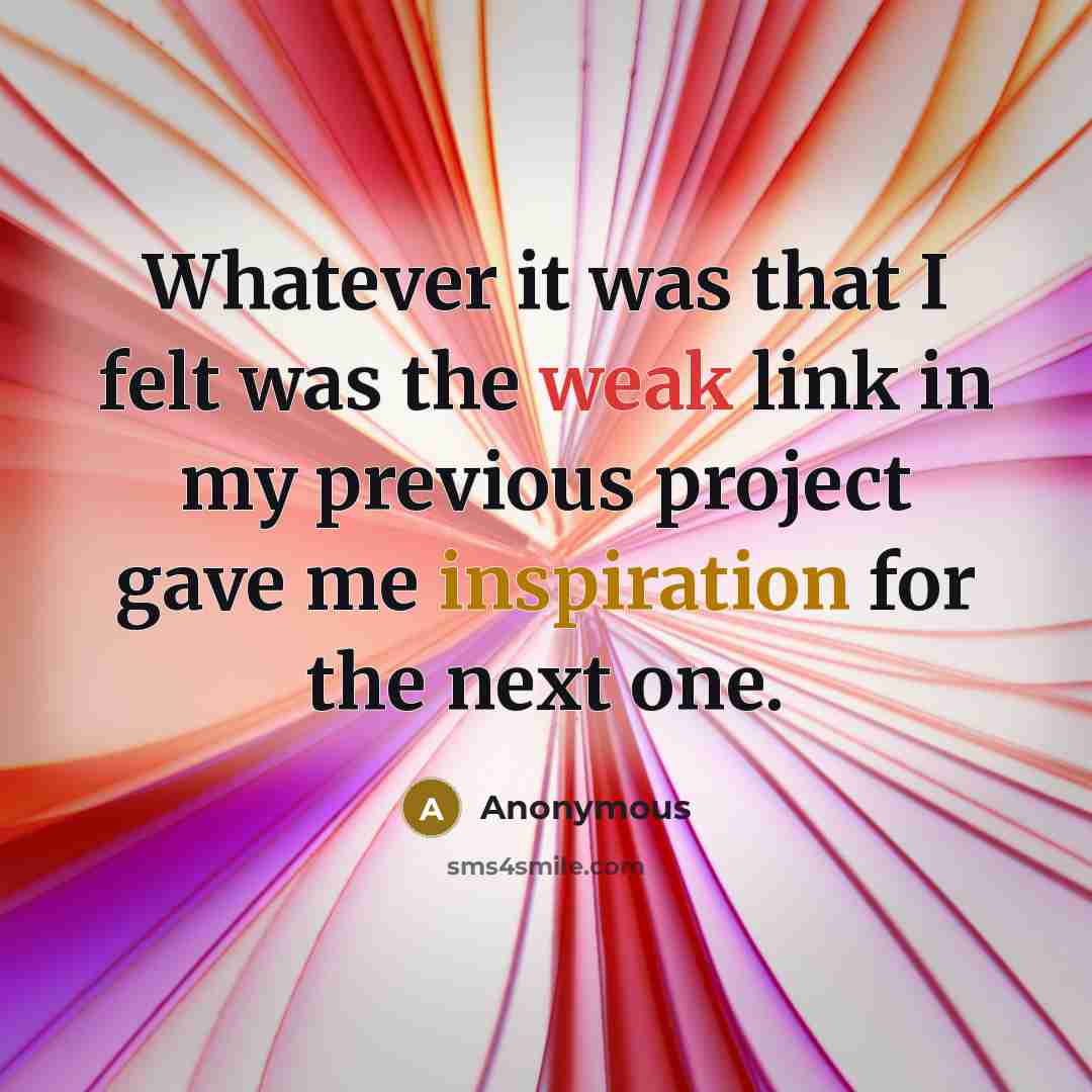 “Whatever it was that I felt was the weak link in my previous project gave me inspiration for the next one.” quote by Anonymous