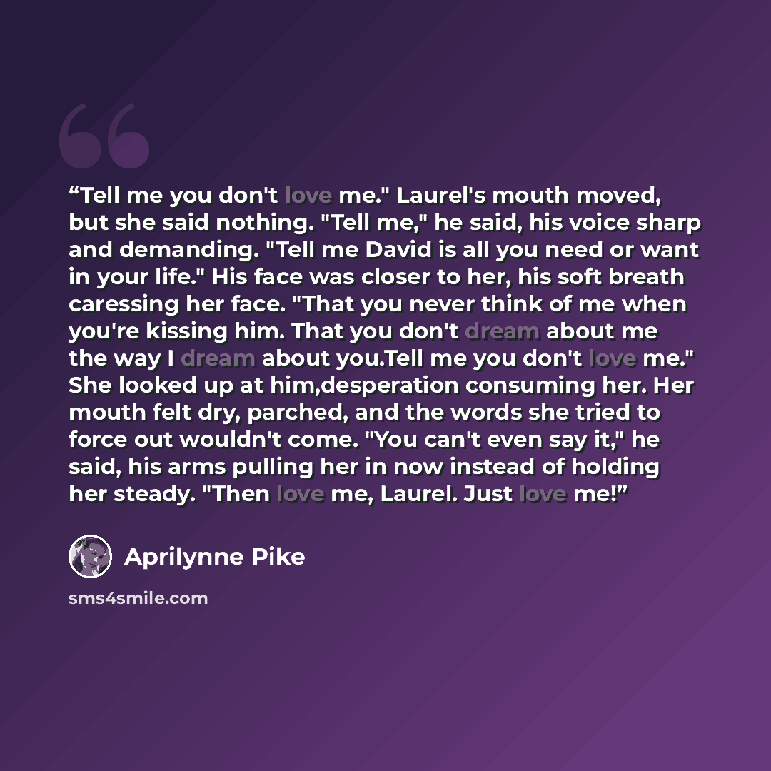 “Tell me you don't love me." Laurel's mouth moved, but she said nothing. "Tell me," he said, his voice sharp and demanding. "Tell me David is all you need or want in your life." His face was closer to her, his soft breath caressing her face. "That you never think of me when you're kissing him. That…” quote by Aprilynne Pike